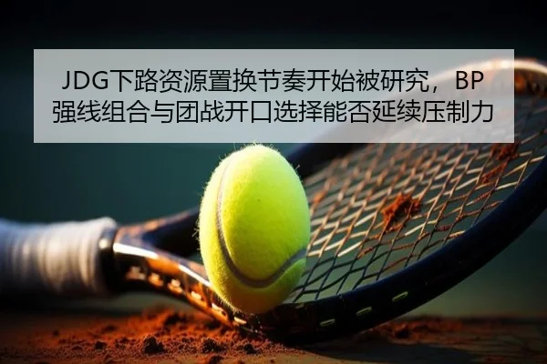 JDG下路资源置换节奏开始被研究，BP强线组合与团战开口选择能否延续压制力